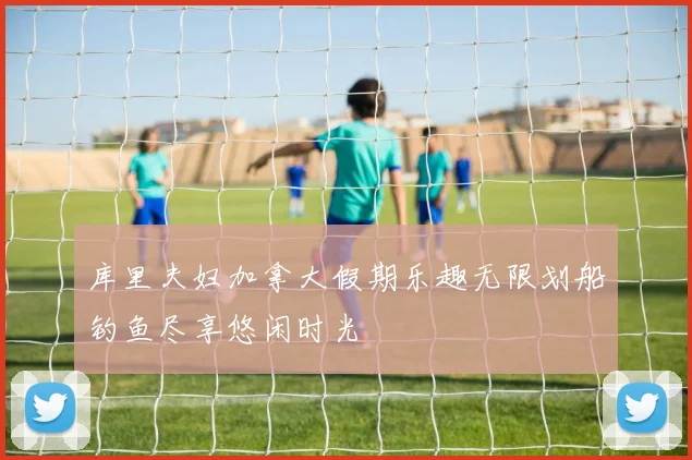 库里夫妇加拿大假期乐趣无限划船钓鱼尽享悠闲时光