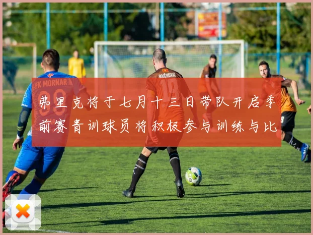 弗里克将于七月十三日带队开启季前赛青训球员将积极参与训练与比赛