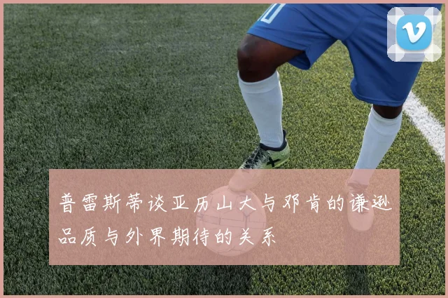 普雷斯蒂谈亚历山大与邓肯的谦逊品质与外界期待的关系