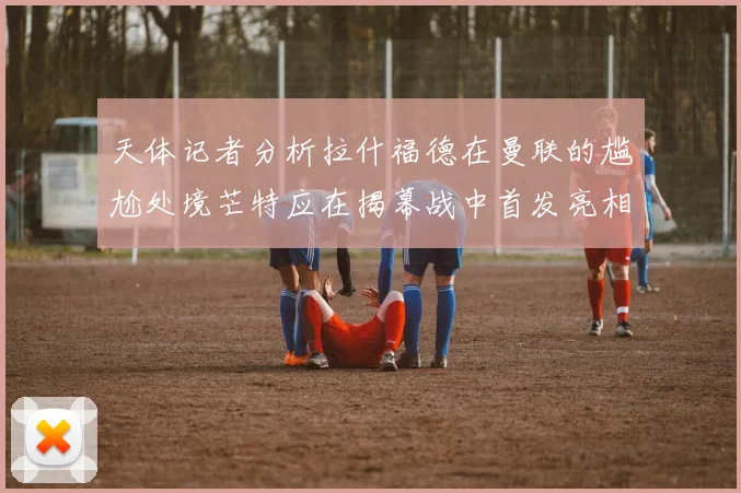 天体记者分析拉什福德在曼联的尴尬处境芒特应在揭幕战中首发亮相