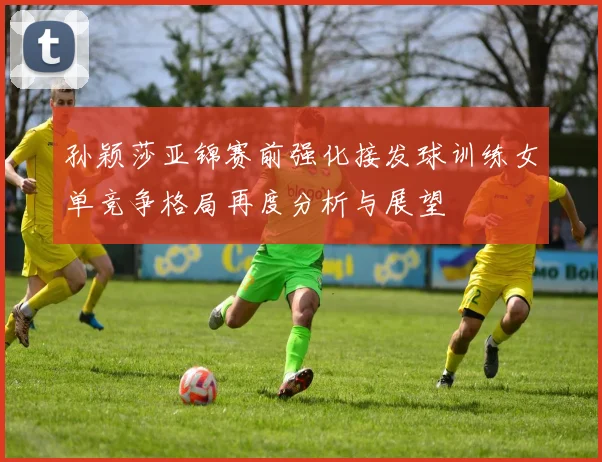 孙颖莎亚锦赛前强化接发球训练女单竞争格局再度分析与展望