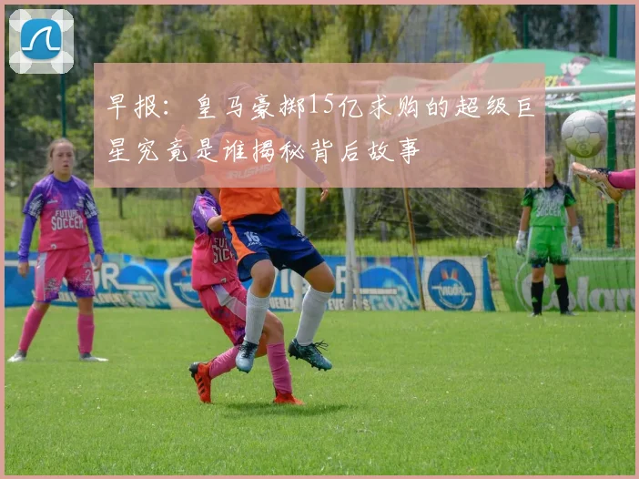 早报：皇马豪掷15亿求购的超级巨星究竟是谁揭秘背后故事