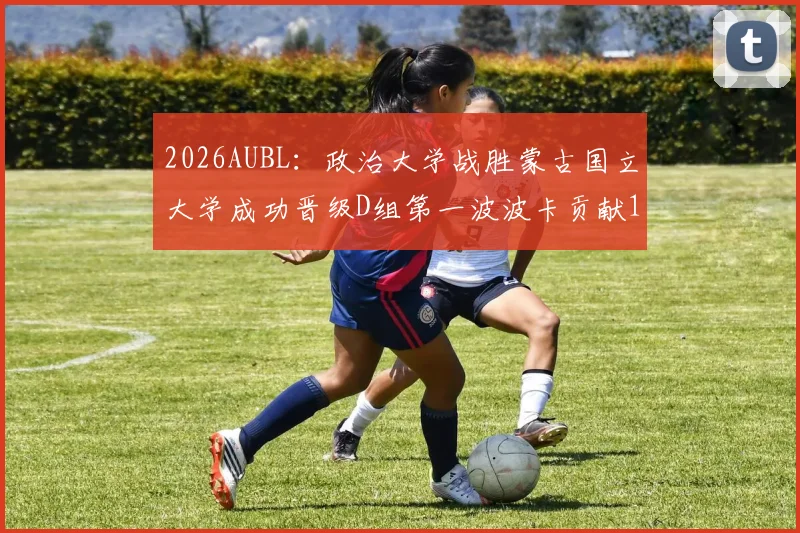 2026AUBL：政治大学战胜蒙古国立大学成功晋级D组第一波波卡贡献15分12篮板