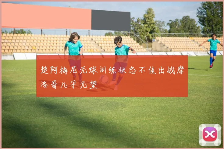 楚阿梅尼无球训练状态不佳出战摩洛哥几乎无望