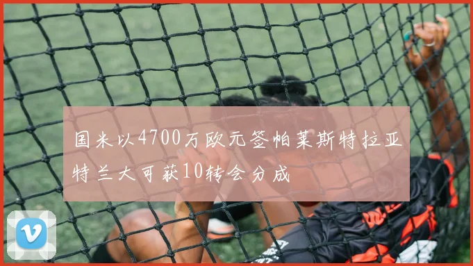国米以4700万欧元签帕莱斯特拉亚特兰大可获10转会分成