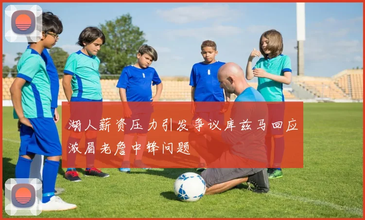 湖人薪资压力引发争议库兹马回应浓眉老詹中锋问题