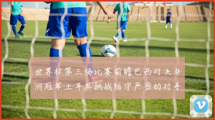 世界杯第三场比赛前瞻巴西对决非洲冠军土耳其挑战防守严密的对手