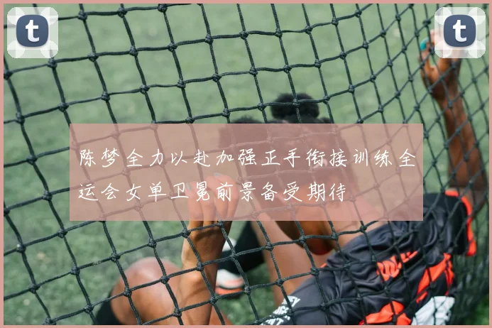 陈梦全力以赴加强正手衔接训练全运会女单卫冕前景备受期待