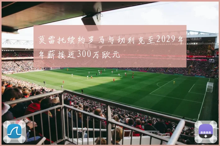 莫雷托续约罗马与切利克至2029年年薪接近300万欧元