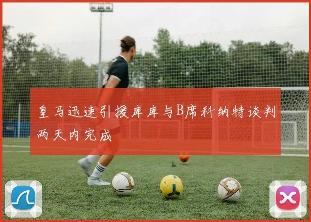 皇马迅速引援库库与B席科纳特谈判两天内完成