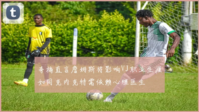 夸梅直言詹姆斯将影响VJ职业生涯如同克内克特需依赖心理医生