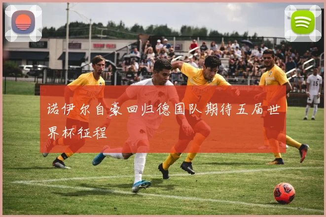 诺伊尔自豪回归德国队期待五届世界杯征程