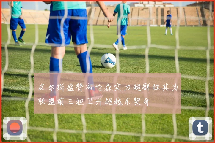 皮尔斯盛赞布伦森实力超群称其为联盟前三控卫并超越东契奇