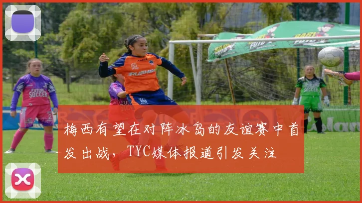 梅西有望在对阵冰岛的友谊赛中首发出战，TYC媒体报道引发关注